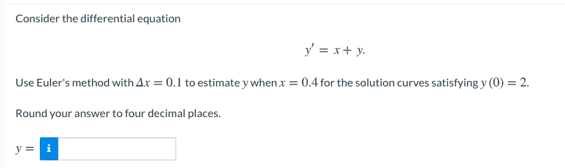 Consider the differential equation
y = x+ y.
Use Euler's method with Ax = 0.1 to estimate y when x = 0.4 for the solution curves satisfying y (0) = 2.
Round your answer to four decimal places.
y = i
