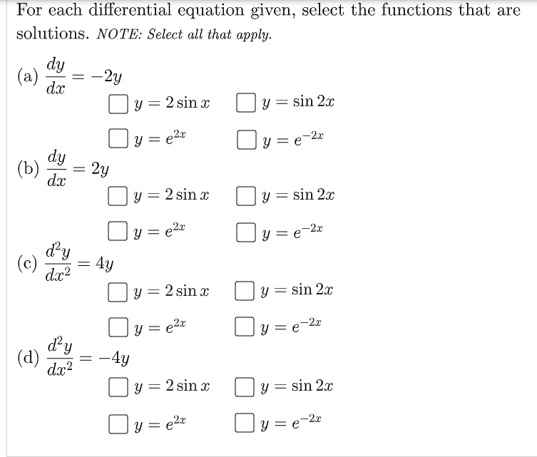 For each differential equation given, select the functions that are
solutions. NOTE: Select all that apply.
dy
(a)
dx
-2y
2 sin x
sin 2x
= e20
y = e-2x
dy
(b)
dx
2y
y = 2 sin x
y = sin 2x
= e2x
]y = e=2«
Y =
dy
dx?
= 4y
(c)
y = 2 sin x
y = sin 2x
Oy = e20
Oy = e-22
dy
(d)
dæ?
-4y
y = 2 sin x
y = sin 2x
y = e2x
y = e-2x
%3D
