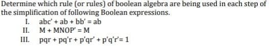 Determine which rule (or rules) of boolean algebra are being used in each step of
the simplification of following Boolean expressions.
I. abc' + ab + bb' = ab
II. M+ MNOP' = M
III. pqr + pq'r + p'qr' + p'q'r'= 1
