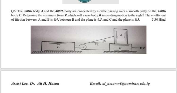 Q6/ The 300lb body A and the 4001b body are connected by a cable passing over a smooth pully on the 300lb
body C. Determine the minimum force P which will cause body B impending motion to the right? The coefficient
of fiction between A and B is 0.4, between B and the plane is 0.3, and C and the plane is 0.3.
5.30 Higd
12
C
Assist Lec. Dr. Ali H. Hasan
Email: al_azzawwi@uomisan.edu.iq
