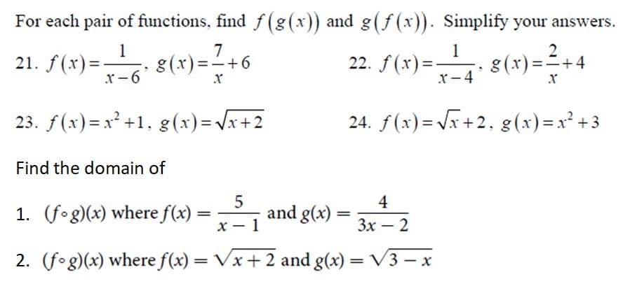 For each pair of functions, find f(g(x)) and g(f (x)). Simplify your answers.
7
22. f(x)= 8(x)=2+4
1
21. f(x)= 8(x)=+6
1
g(x) ==+4
x-6
x-4
23. f(x)= x² +1, g(x)=Vx+2
24. f(x) = Vx +2, g(x)=x² + 3
Find the domain of
4
1. (fog)(x) where f(x) =
and g(x)
x – 1
Зx — 2
2. (fog)(x) where f(x) = Vx+ 2 and g(x) = V3 –- x
%3D
%3D
