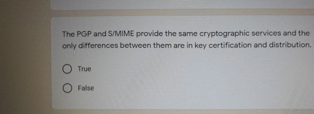 The PGP and S/MIME provide the same cryptographic services and the
only differences between them are in key certification and distribution.
O True
O False

