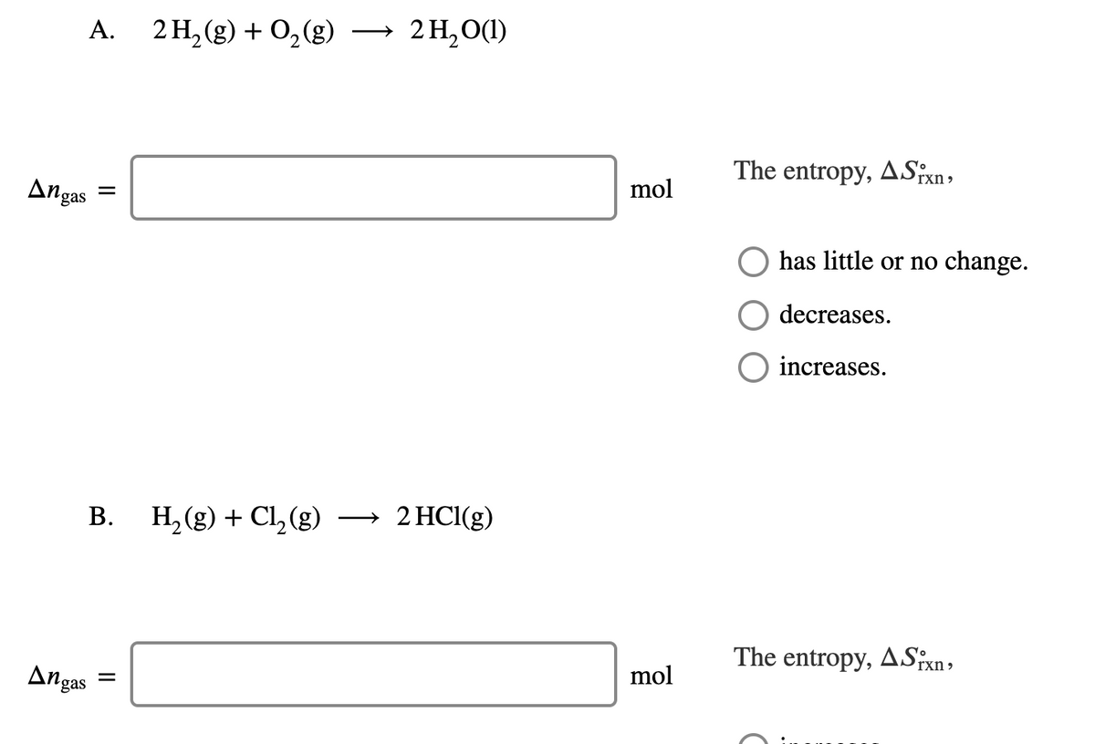 А.
2 H, (g) + 0, (g)
2 H,O(1)
The entropy, ASixn,
mol
Angas
has little or no change.
decreases.
O increases.
B. H, (g) + Cl,(g) → 2 HCl(g)
The entropy, ASxn,
mol
Angas
