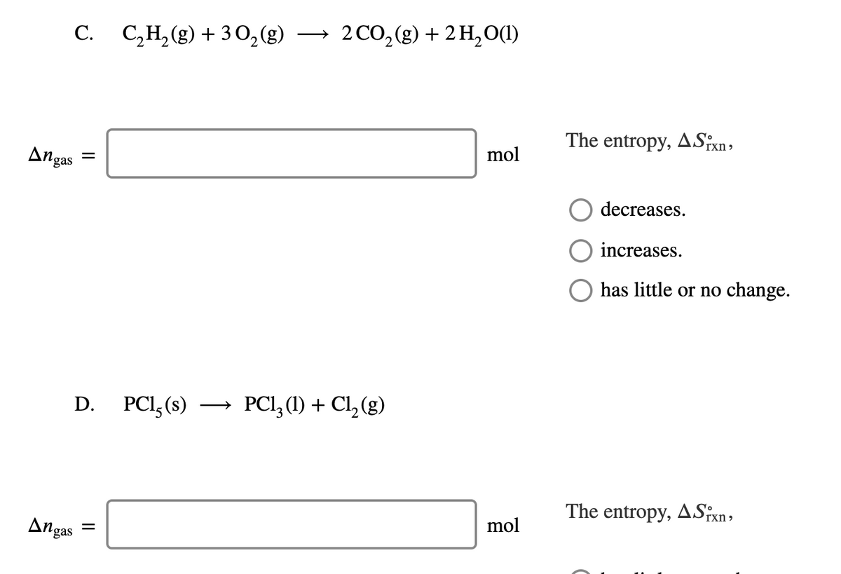 C. C,H,(g) + 3 0,(g)
2 CO,(g) + 2 H,O(1)
The entropy, ASixn,
mol
Angas
decreases.
increases.
O has little or no change.
PCl,(s)
PCI, (1) + C, (g)
D.
>
The entropy, ASfxn,
mol
Angas
