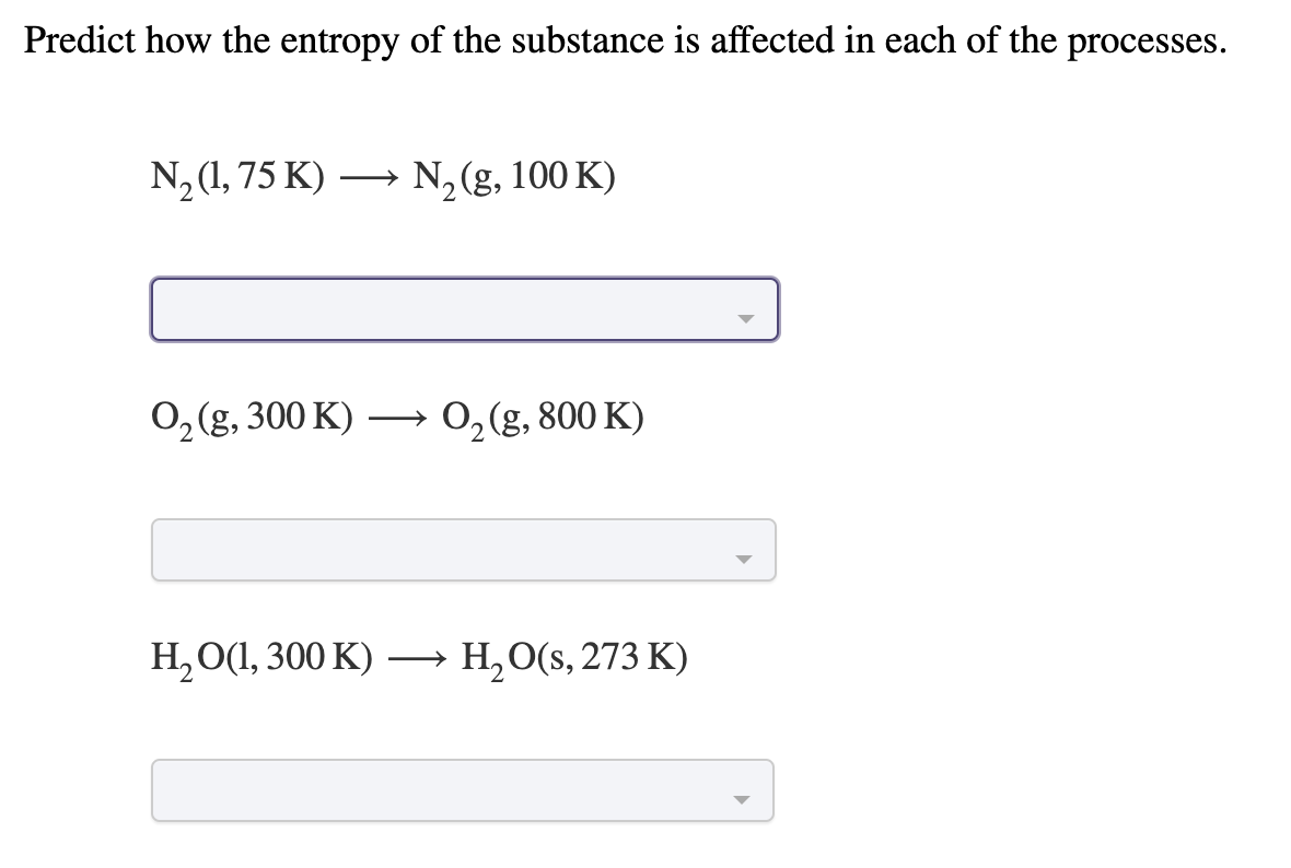 Predict how the entropy of the substance is affected in each of the processes.
N, (1, 75 K) → N, (g, 100 K)
0, (g, 300 K) –→ 0,(g, 800 K)
H,O(1, 300 K) –→ H,O(s, 273 K)
