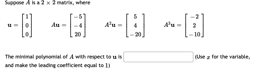 Suppose A is a 2 × 2 matrix, where
-2
|
u =
Au =
-4
A?u =
4
A³u
2
20
– 20
– 10.
The minimal polynomial of A with respect to u is
(Use x for the variable,
and make the leading coefficient equal to 1)
