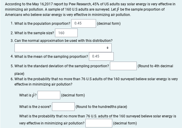 According to the May 16,2017 report by Pew Research, 45% of US adults say solar energy is very effective in
minimizing air pollution. A sample of 160 U.S adults are surveyed. Let p be the sample proportion of
Americans who believe solar energy is very effective in minimizing air pollution.
1. What is the population proportion? 0.45
(decimal form)
2. What is the sample size?
160
3. Can the normal approximation be used with this distribution?
4. What is the mean of the sampling proportion? 0.45
5. What is the standard deviation of the sampling proportion?
(Round to 4th decimal
place)
6. What is the probability that no more than 76 U.S adults of the 160 surveyed believe solar energy is very
effective in minimizing air pollution?
What is p?
(decimal form)
(Round to the hundredths place)
What is the z-score?
What is the probability that no more than 76 U.S. adults of the 160 surveyed believe solar energy is
very effective in minimizing air pollution?
(decimal form)
