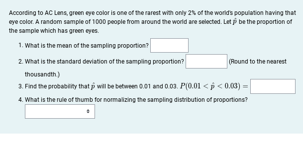 According to AC Lens, green eye color is one of the rarest with only 2% of the world's population having that
eye color. A random sample of 1000 people from around the world are selected. Let p be the proportion of
the sample which has green eyes.
1. What is the mean of the sampling proportion?
2. What is the standard deviation of the sampling proportion?
(Round to the nearest
thousandth.)
3. Find the probability that p will be between 0.01 and 0.03. P(0.01 < p < 0.03) =
4. What is the rule of thumb for normalizing the sampling distribution of proportions?
