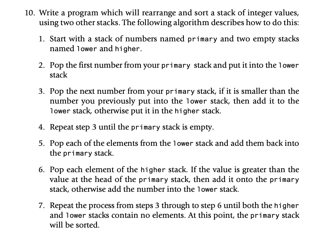 10. Write a program which will rearrange and sort a stack of integer values,
using two other stacks. The following algorithm describes how to do this:
1. Start with a stack of numbers named primary and two empty stacks
named 1ower and higher.
2. Pop the first number from your primary stack and put it into the 1ower
stack
3. Pop the next number from your primary stack, if it is smaller than the
number you previously put into the lower stack, then add it to the
lower stack, otherwise put it in the higher stack.
4. Repeat step 3 until the primary stack is empty.
5. Pop each of the elements from the lower stack and add them back into
the primary stack.
6. Pop each element of the higher stack. If the value is greater than the
value at the head of the primary stack, then add it onto the primary
stack, otherwise add the number into the lower stack.
7. Repeat the process from steps 3 through to step 6 until both the higher
and lower stacks contain no elements. At this point, the primary stack
will be sorted.
