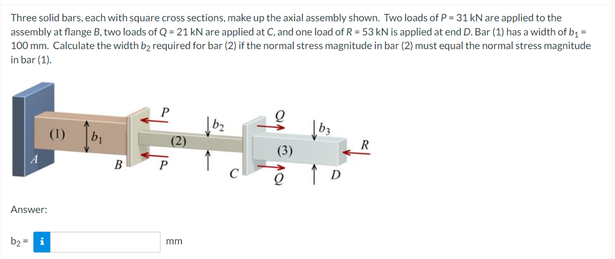 Three solid bars, each with square cross sections, make up the axial assembly shown. Two loads of P = 31 kN are applied to the
assembly at flange B, two loads of Q = 21 kN are applied at C, and one load of R = 53 kN is applied at end D. Bar (1) has a width of b₁ =
100 mm. Calculate the width b2 required for bar (2) if the normal stress magnitude in bar (2) must equal the normal stress magnitude
in bar (1).
P
(1)
R
(3)
P
C
A
Answer:
b₂ =
i
B
mm
↑ D