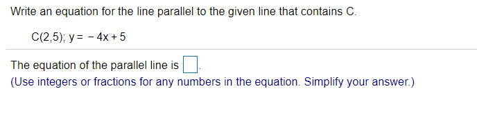Write an equation for the line parallel to the given line that contains C.
C(2,5); y = - 4x + 5
The equation of the parallel line is
(Use integers or fractions for any numbers in the equation. Simplify your answer.)
