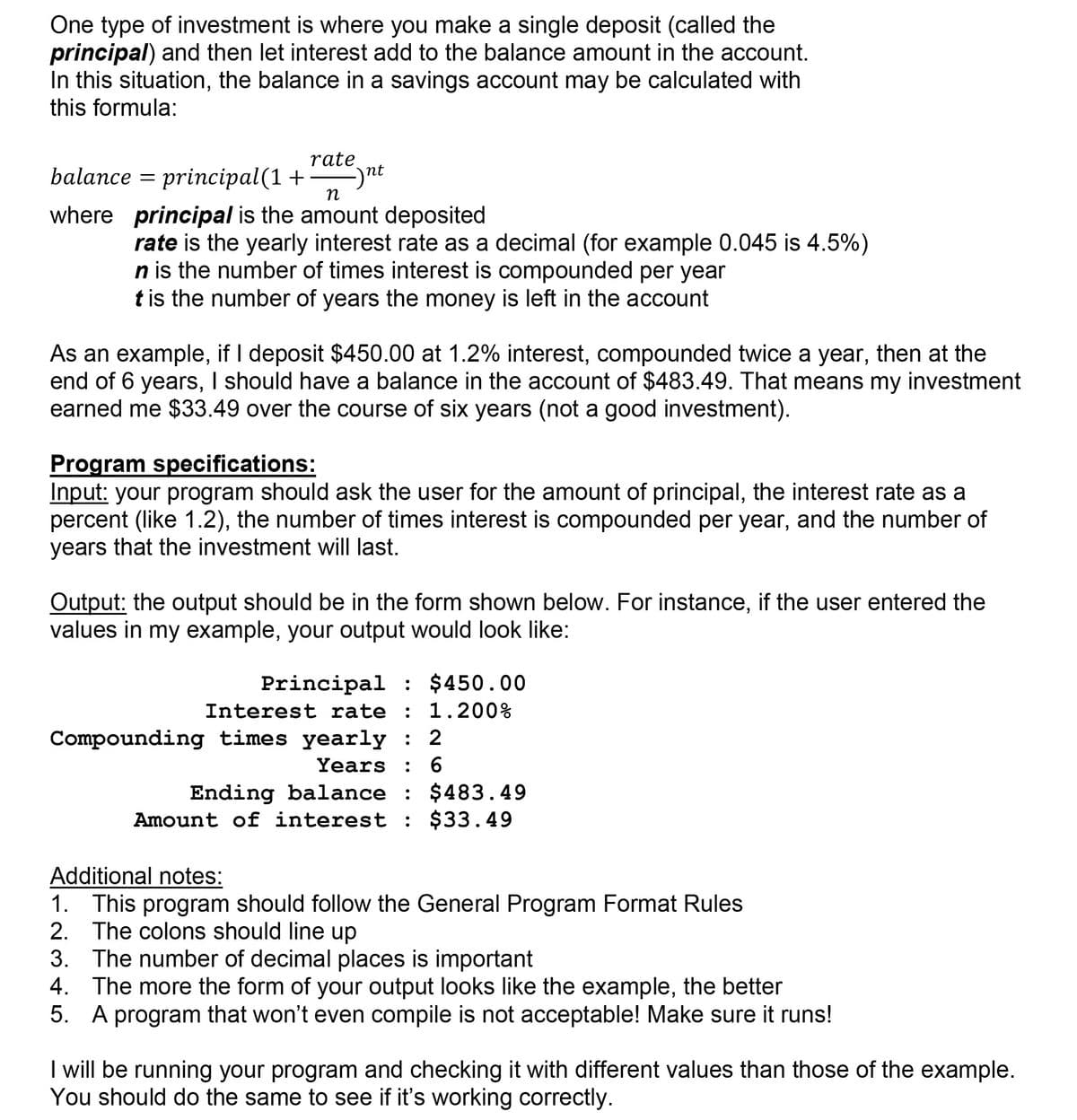 One type of investment is where you make a single deposit (called the
principal) and then let interest add to the balance amount in the account.
In this situation, the balance in a savings account may be calculated with
this formula:
rate
balance = principal(1+
ynt
n
where principal is the amount deposited
rate is the yearly interest rate as a decimal (for example 0.045 is 4.5%)
n is the number of times interest is compounded per year
t is the number of years the money is left in the account
As an example, if I deposit $450.00 at 1.2% interest, compounded twice a year, then at the
end of 6 years, I should have a balance in the account of $483.49. That means my investment
earned me $33.49 over the course of six years (not a good investment).
Program specifications:
Input: your program should ask the user for the amount of principal, the interest rate as a
percent (like 1.2), the number of times interest is compounded per year, and the number of
years that the investment will last.
Output: the output should be in the form shown below. For instance, if the user entered the
values in my example, your output would look like:
Principal : $450.00
Interest rate : 1.200%
Compounding times yearly : 2
Years : 6
.
Ending balance : $483.49
Amount of interest : $33.49
Additional notes:
1. This program should follow the General Program Format Rules
2. The colons should line up
3. The number of decimal places is important
The more the form of your output looks like the example, the better
5. A program that won't even compile is not acceptable! Make sure it runs!
4.
I will be running your program and checking it with different values than those of the example.
You should do the same to see if it's working correctly.
