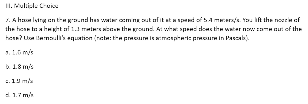 III. Multiple Choice
7. A hose lying on the ground has water coming out of it at a speed of 5.4 meters/s. You lift the nozzle of
the hose to a height of 1.3 meters above the ground. At what speed does the water now come out of the
hose? Use Bernoulli's equation (note: the pressure is atmospheric pressure in Pascals).
a. 1.6 m/s
b. 1.8 m/s
c. 1.9 m/s
d. 1.7 m/s
