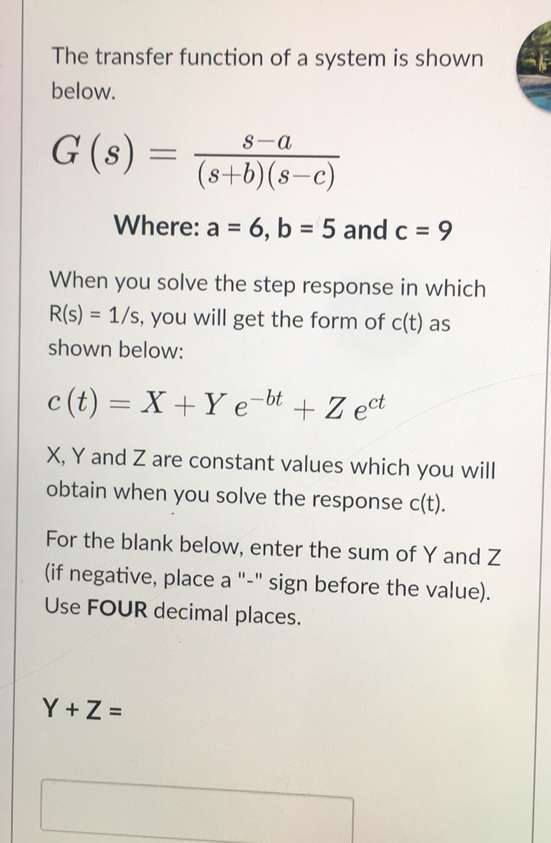The transfer function of a system is shown
below.
S-a
G (s) :
(s+b)(s-c)
|
Where: a = 6, b = 5 and c = 9
When you solve the step response in which
R(s) = 1/s, you will get the form of c(t) as
shown below:
c (t) = X+ Y e-bt
+ Z ect
%3D
X, Y and Z are constant values which you will
obtain when you solve the response c(t).
For the blank below, enter the sum of Y and Z
(if negative, place a
sign before the value).
Use FOUR decimal places.
Y +Z =
