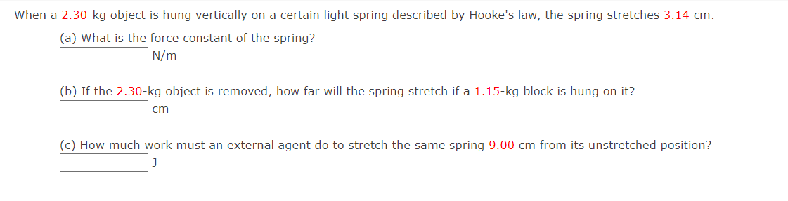 When a 2.30-kg object is hung vertically on a certain light spring described by Hooke's law, the spring stretches 3.14 cm.
(a) What is the force constant of the spring?
N/m
(b) If the 2.30-kg object is removed, how far will the spring stretch if a 1.15-kg block is hung on it?
cm
(c) How much work must an external agent do to stretch the same spring 9.00 cm from its unstretched position?