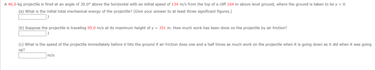 A 46.0-kg projectile is fired at an angle of 30.0° above the horizontal with an initial speed of 134 m/s from the top of a cliff 164 m above level ground, where the ground is taken to be y = 0.
(a) What is the initial total mechanical energy of the projectile? (Give your answer to at least three significant figures.)
(b) Suppose the projectile is traveling 95.0 m/s at its maximum height of y = 351 m. How much work has been done on the projectile by air friction?
(c) What is the speed of the projectile immediately before it hits the ground if air friction does one and a half times as much work on the projectile when it is going down as it did when it was going
up?
m/s