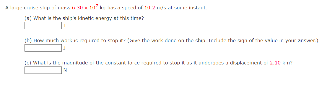 A large cruise ship of mass 6.30 x 107 kg has a speed of 10.2 m/s at some instant.
(a) What is the ship's kinetic energy at this time?
(b) How much work is required to stop it? (Give the work done on the ship. Include the sign of the value in your answer.)
(c) What is the magnitude of the constant force required to stop it as it undergoes a displacement of 2.10 km?
N
