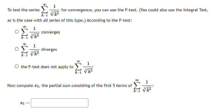 To test the series
for convergence, you can use the P-test. (You could also use the Integral Test,
√k5
as is the case with all series of this type.) According to the P-test:
1
√k5
converges
85
diverges
k1 √k5
O the P-test does not apply to
Σ
k5
Now compute 85, the partial sum consisting of the first 5 terms of
k√k5