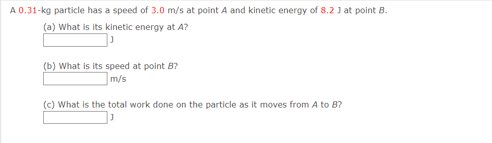 A 0.31-kg particle has a speed of 3.0 m/s at point A and kinetic energy of 8.2 J at point B.
(a) What is its kinetic energy at A?
(b) What is its speed at point B?
m/s
(c) What is the total work done on the particle as it moves from A to B?