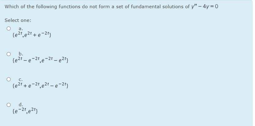 Which of the following functions do not form a set of fundamental solutions of y" - 4y=0
Select one:
a.
(e21,e21 + e-21)
b.
{e?t -e-21,e-2t - e2)
C.
(e?1 + e-21,e2t - e-2)
d.
{e-2",e2")
