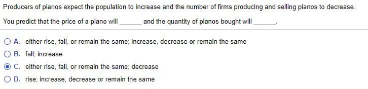 Producers of pianos expect the population to increase and the number of firms producing and selling pianos to decrease.
You predict that the price of a piano will
and the quantity of pianos bought will
O A. either rise, fall, or remain the same; increase, decrease or remain the same
O B. fall; increase
C. either rise, fall, or remain the same; decrease
O D. rise; increase, decrease or remain the same
