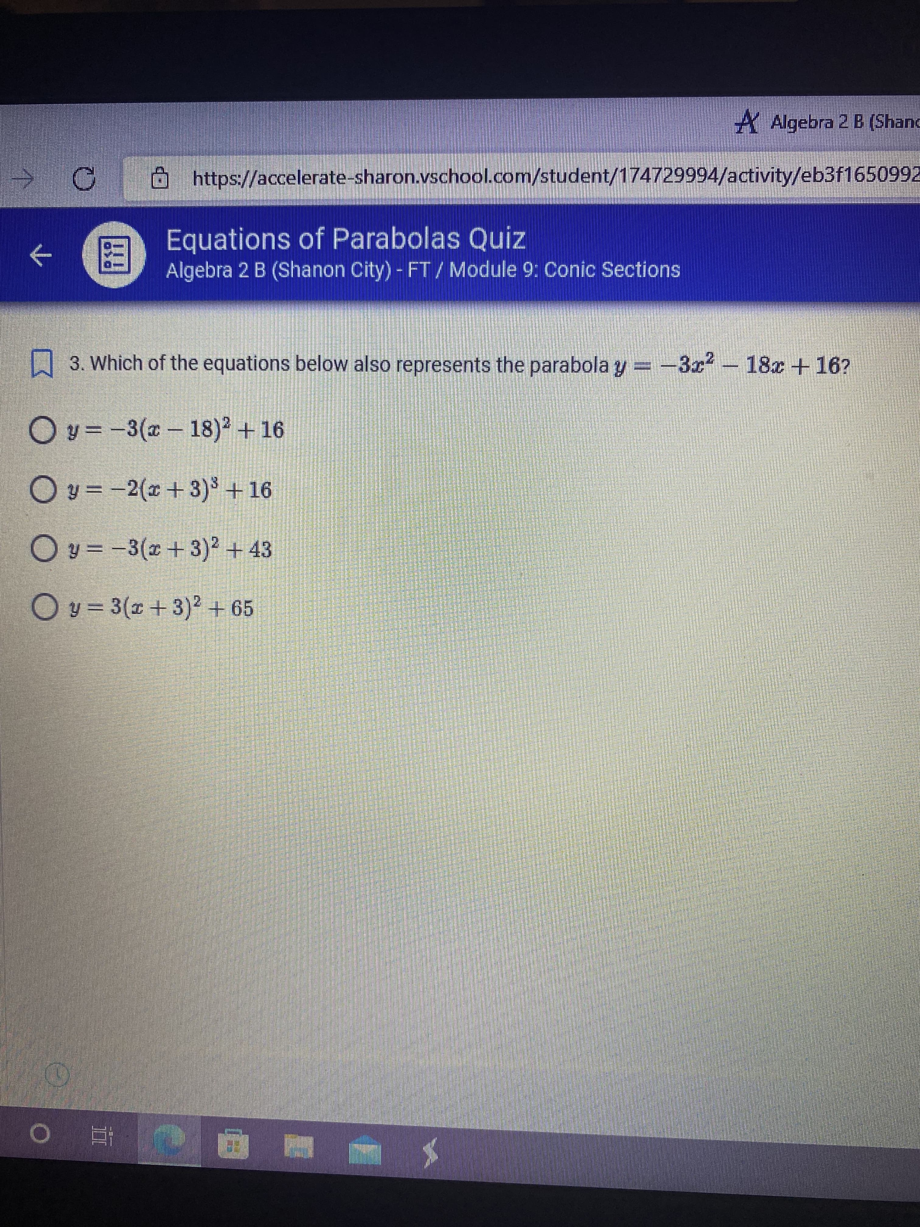 A Algebra 2 B (Shand
https://accelerate-sharon.vschool.com/student/174729994/activity/eb3f1650992
Equations of Parabolas Quiz
←
Algebra 2 B (Shanon City) - FT/ Module 9: Conic Sections
3. Which of the equations below also represents the parabola y=-3x² 18x + 16?
Oy=-3(x-18)² +16
Oy=-2(x+3)³ + 16
Oy=-3(x+3)² + 43
Oy=3(x+3)² + 65
(
O E
6
C
DO