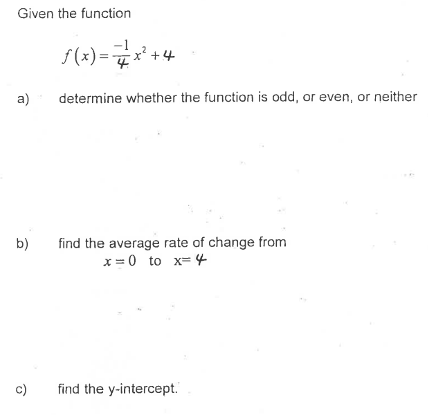 Given the function
f(x) =*
x' +4
a)
determine whether the function is odd, or even, or neither
find the average rate of change from
x = 0 to x= 4
b)
c)
find the y-intercept."
