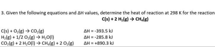 3. Given the following equations and AH values, determine the heat of reaction at 298 K for the reaction
C(s) + 2 H₂(g) → CH₁(B)
C(s) + O₂(g) → CO₂(g)
ΔΗ = -393.5 kJ
H₂(g) + 1/2O₂(g) → H₂O(l)
ΔΗ = -285.8 kJ
ΔΗ = +890.3 kJ
CO,(g) + 2 H,O(l) > CH%(g) + 2 Oz(g)