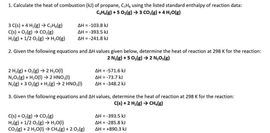1. Calculate the heat of combustion (kJ) of propane, C3H, using the listed standard enthalpy of reaction data:
C₂H3(g) + 5 O₂(g) → 3 CO₂(g) + 4H₂O(g)
ΔΗ = -103.8 kJ
3 C(s) + 4H₂(g) →→ C3H8(g)
C(s) + O₂(g) →→ CO₂(g)
ΔΗ = -393.5 kJ
H₂(g) + 1/2O₂(g) → H₂O(g)
ΔΗ = -241.8 kJ
2. Given the following equations and AH values given below, determine the heat of reaction at 298 K for the reaction:
2 N₂(g) + 5 O₂(g) → 2 N₂O(g)
2 H₂(g) + O₂(g) → 2 H₂O(l)
ΔΗ = -571.6 kJ
N₂O(g) + H₂O(l) → 2 HNO3(1)
ΔΗ = -73,7 kJ
N₂(g) + 3 O₂(g) + H₂(g) → 2 HNO3(1)
ΔΗ = -348.2 kJ
3. Given the following equations and AH values, determine the heat of reaction at 298 K for the reaction:
C(s) + 2 H₂(g) → CH₂(g)
C(s) + O₂(g) → CO₂(g)
AH = -393.5 kJ
H₂(g) + 1/2O₂(g) → H₂O(l)
ΔΗ = -285.8 kJ
COz(g) + 2 H,O(I) > CH,(g) + 2 Oz(g)
ΔΗ = +890.3 kJ