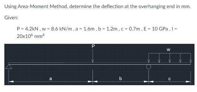 Using Area-Moment Method, determine the deflection at the overhanging end in mm.
Given:
P = 4.2kN, w = 8.6 kN/m, a = 1.6m, b = 1.2m, c = 0.7m, E = 10 GPa, I =
20x106 mm4
(13
a
P
b
W
C