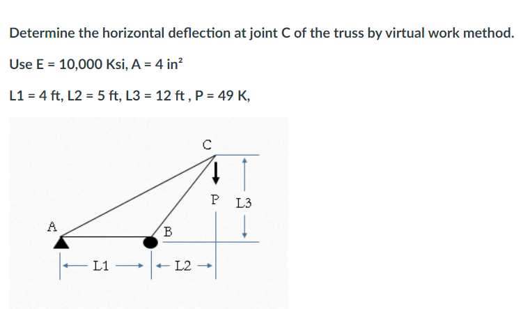 Determine the horizontal deflection at joint C of the truss by virtual work method.
Use E = 10,000 Ksi, A = 4 in²
L1 = 4 ft, L2 = 5 ft, L3= 12 ft, P = 49 K,
A
L1
B
с
41
P
- L2 - →
L3
Į