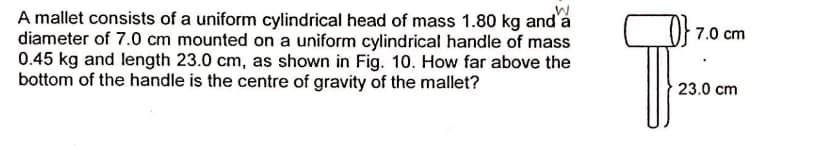 A mallet consists of a uniform cylindrical head of mass 1.80 kg and'a
diameter of 7.0 cm mounted on a uniform cylindrical handle of mass
0.45 kg and length 23.0 cm, as shown in Fig. 10. How far above the
bottom of the handle is the centre of gravity of the mallet?
7.0 cm
23.0 cm
