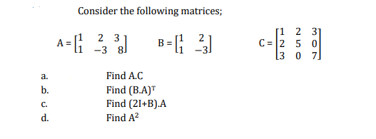 Consider the following matrices;
2 3
-3 8]
[1 2 31
C = 2 5 0
[3 0 7]
2
a.
Find A.C
Find (B.A)T
Find (21+B).A
Find A?
b.
C.
d.
