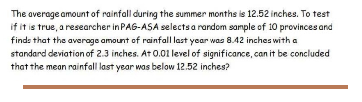 The average amount of rainfall during the summer months is 12.52 inches. To test
if it is true, a researcher in PAG-ASA selects a random sample of 10 provinces and
finds that the average amount of rainfall last year was 8.42 inches with a
standard deviation of 2.3 inches. At 0.01 level of significance, can it be concluded
that the mean rainfall last year was below 12.52 inches?