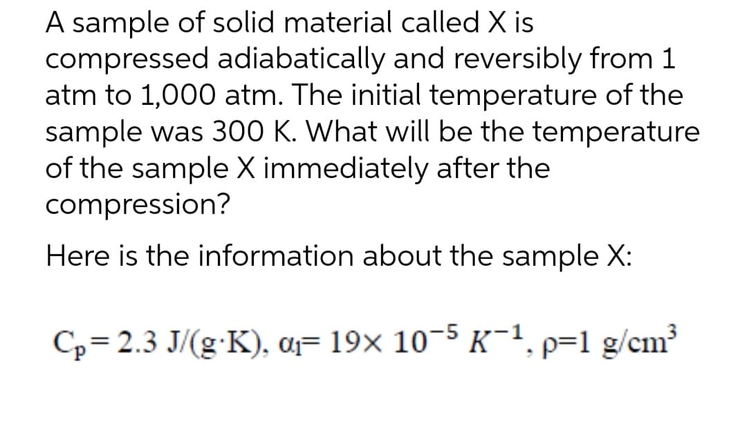 A sample of solid material called X is
compressed adiabatically and reversibly from 1
atm to 1,000 atm. The initial temperature of the
sample was 300 K. What will be the temperature
of the sample X immediately after the
compression?
Here is the information about the sample X:
Cp=2.3 J/(g.K), a₁ 19x 10-5 K-1, p=1 g/cm³
