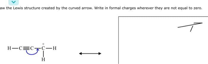aw the Lewis structure created by the curved arrow. Write in formal charges wherever they are not equal to zero.
H-C=C
-C-H
H