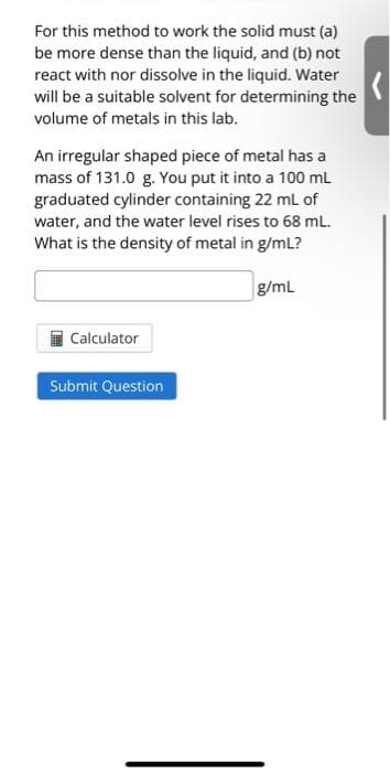 For this method to work the solid must (a)
be more dense than the liquid, and (b) not
react with nor dissolve in the liquid. Water
will be a suitable solvent for determining the
volume of metals in this lab.
An irregular shaped piece of metal has a
mass of 131.0 g. You put it into a 100 mL
graduated cylinder containing 22 mL of
water, and the water level rises to 68 mL.
What is the density of metal in g/mL?
g/mL
Calculator
Submit Question