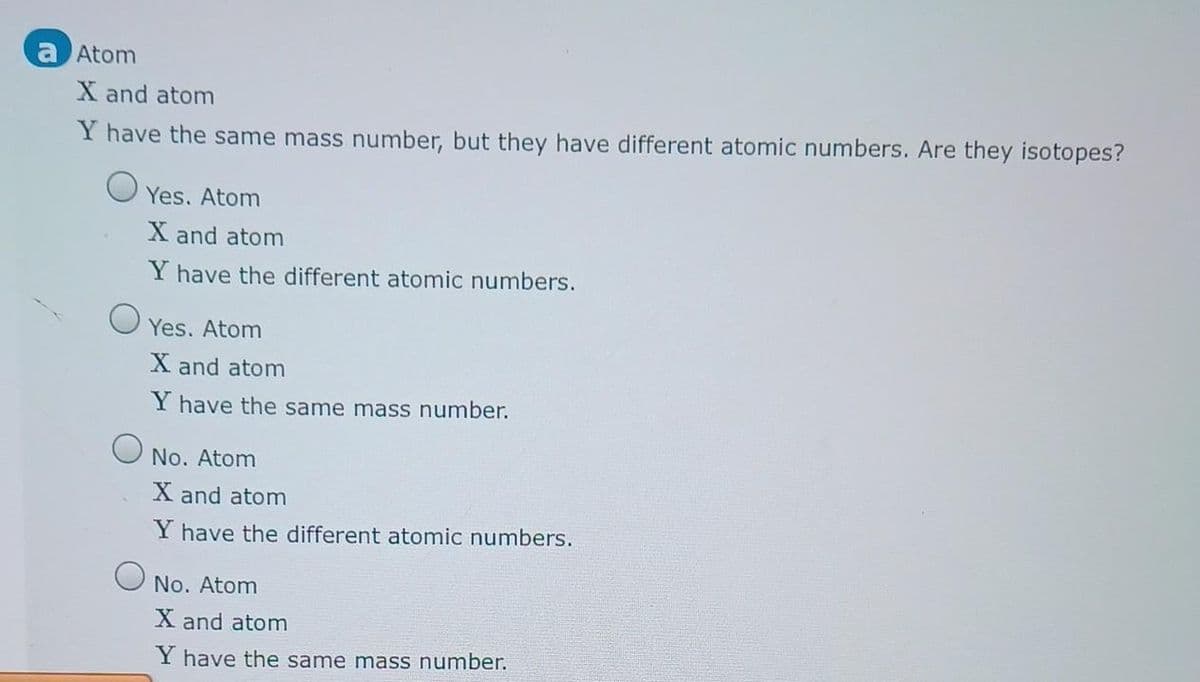 a Atom
X and atom
Y have the same mass number, but they have different atomic numbers. Are they isotopes?
о
о
Yes. Atom
X and atom
Y have the different atomic numbers.
Yes. Atom
X and atom
Y have the same mass number.
No. Atom
X and atom
Y have the different atomic numbers.
No. Atom
X and atom
Y have the same mass number.