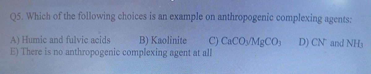 Q5. Which of the following choices is an example on anthropogenic complexing agents:
A) Humic and fulvic acids
E) There is no anthropogenic
B) Kaolinite C) CaCO3/MgCO3 D) CN and NH
complexing agent at all