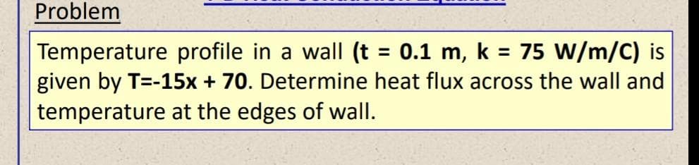 Problem
Temperature profile in a wall (t = 0.1 m, k = 75 W/m/C) is
given by T=-15x + 70. Determine heat flux across the wall and
temperature at the edges of wall.