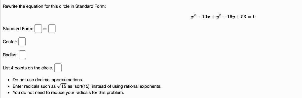 Rewrite the equation for this circle in Standard Form:
x² – 10x + y? + 16y + 53 = 0
Standard Form:
Center:
Radius:
List 4 points on the circle.
• Do not use decimal approximations.
• Enter radicals such as v15 as 'sqrt(15)' instead of using rational exponents.
• You do not need to reduce your radicals for this problem.
V
