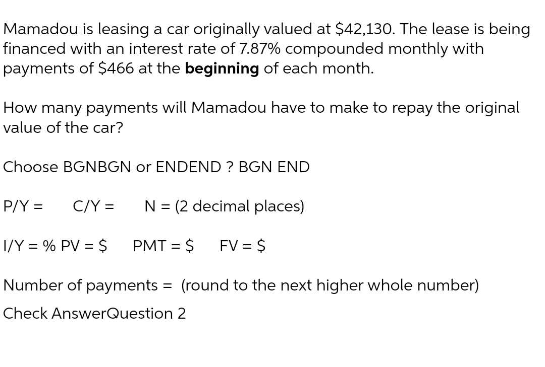 Mamadou is leasing a car originally valued at $42,130. The lease is being
financed with an interest rate of 7.87% compounded monthly with
payments of $466 at the beginning of each month.
How many payments will Mamadou have to make to repay the original
value of the car?
Choose BGNBGN or ENDEND ? BGN END
N = (2 decimal places)
1/Y = % PV = $
PMT = $ FV = $
Number of payments = (round to the next higher whole number)
Check AnswerQuestion 2
P/Y =
C/Y =