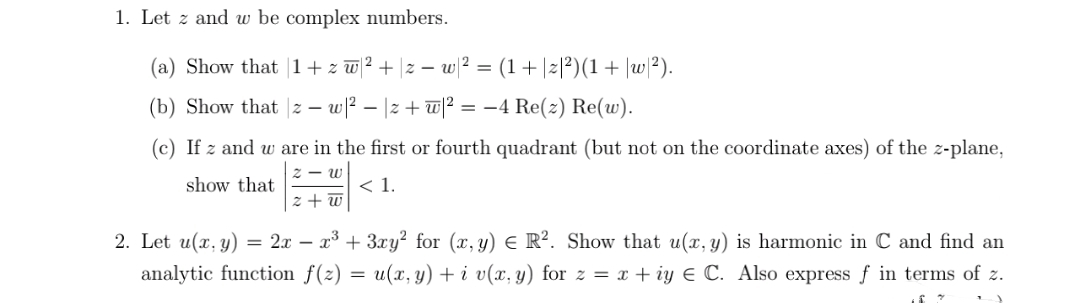 1. Let z and w be complex numbers.
(a) Show that 1+ z w 2 + |z – w ? =
(1+|z|?)(1+ |w/?).
(b) Show that |z – w? – |z + w|2 = –4 Re(z) Re(w).
(c) If z and w are in the first or fourth quadrant (but not on the coordinate axes) of the z-plane,
2 - w
show that
< 1.
z + w
2. Let u(x, y) = 2x – x³ + 3xy² for (x, y) E R². Show that u(x, y) is harmonic in C and find an
analytic function f(z)
= u(x, y) + i v(x, y) for z = x + iy E C. Also express ƒ in terms of z.
