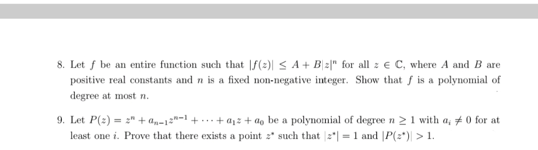 8. Let f be an entire function such that |f(z)| < A + B\z|" for all z € C, where A and B are
positive real constants and n is a fixed non-negative integer. Show that f is a polynomial of
degree at most n.
9. Let P(z)
= z" + an-12n-1 + ..+ a1z + ao be a polynomial of degree n > 1 with a; # 0 for at
least one i. Prove that there exists a point z* such that 2*| = 1 and |P(z*)| > 1.
