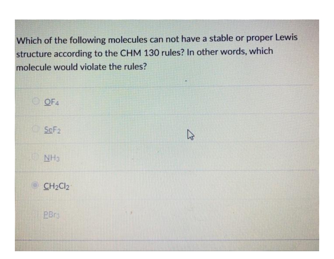 Which of the following molecules can not have a stable or proper Lewis
structure according to the CHM 130 rules? In other words, which
molecule would violate the rules?
O OF4
O SeF2
NH3
CH2CI2
PBra
