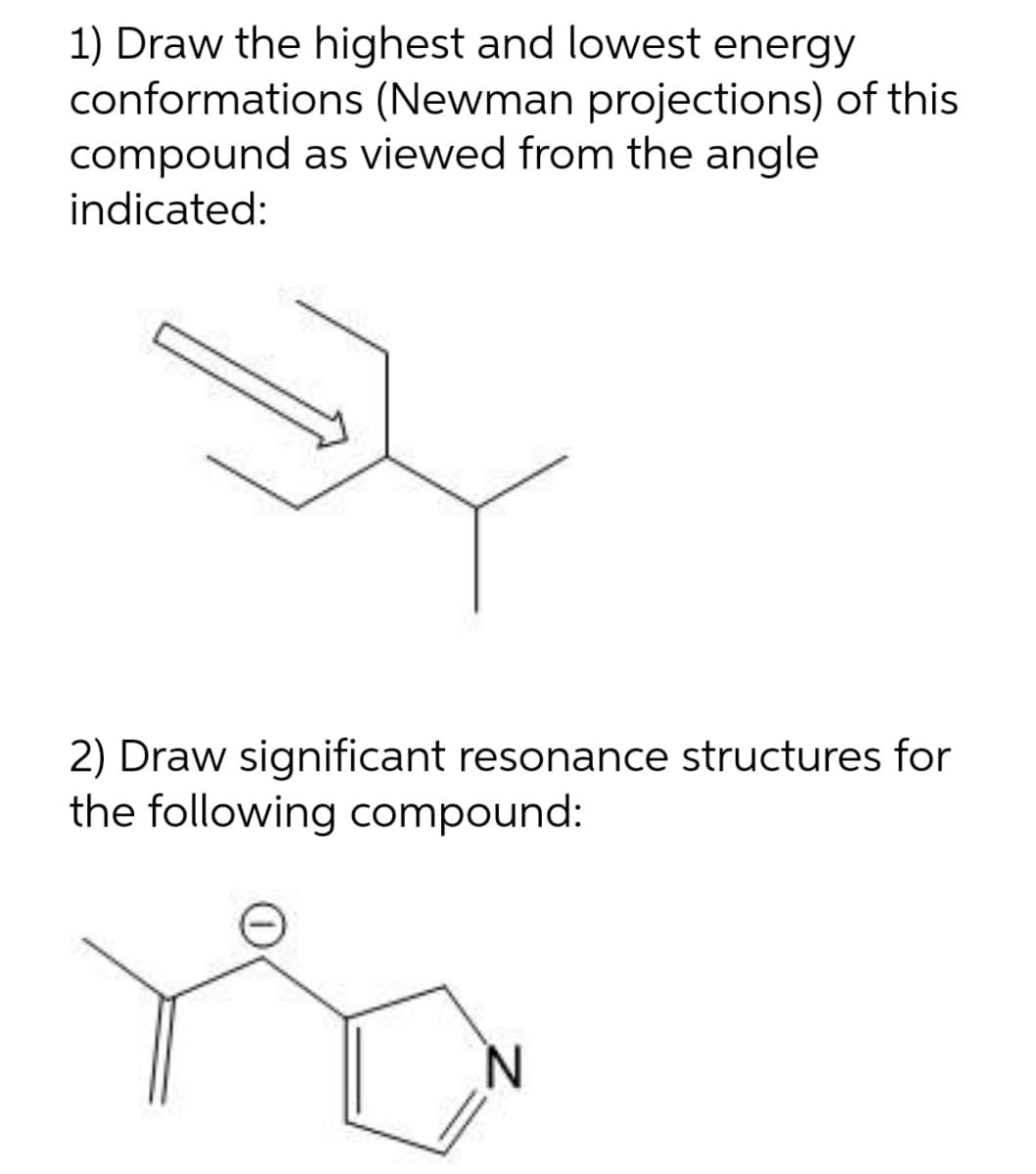 1) Draw the highest and lowest energy
conformations (Newman projections) of this
compound as viewed from the angle
indicated:
2) Draw significant resonance structures for
the following compound:
N.
