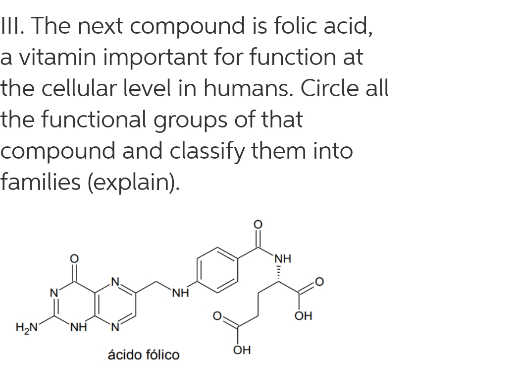 III. The next compound is folic acid,
a vitamin important for function at
the cellular level in humans. Circle all
the functional groups of that
compound and classify them into
families (explain).
'NH.
`NH
OH
H,N°
`NH
`N'
ácido fólico
OH

