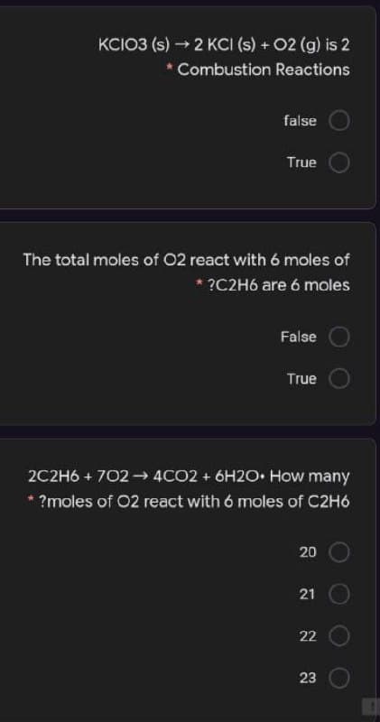 KCIO3 (s) - 2 KCI (s) + 02 (g) is 2
Combustion Reactions
false
True
The total moles of 02 react with 6 moles of
* ?C2H6 are 6 moles
False
True
2C2H6 + 702 4CO2 + 6H2O How many
* ?moles of 02 react with 6 moles of C2H6
21
22
23
20
