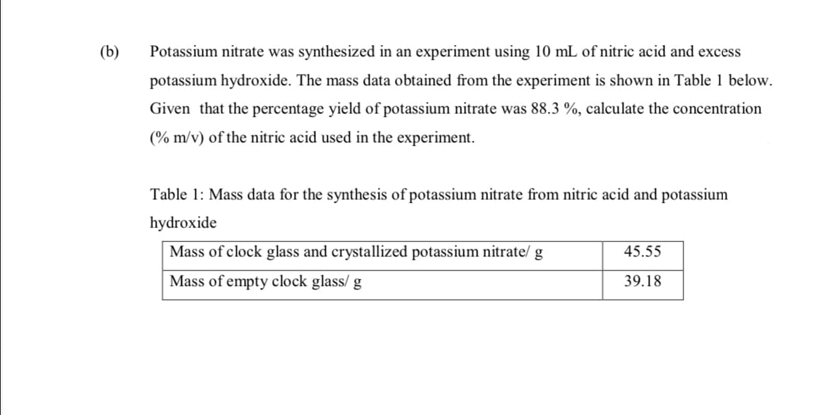 (b)
Potassium nitrate was synthesized in an experiment using 10 mL of nitric acid and excess
potassium hydroxide. The mass data obtained from the experiment is shown in Table 1 below.
Given that the percentage yield of potassium nitrate was 88.3 %, calculate the concentration
(% m/v) of the nitric acid used in the experiment.
Table 1: Mass data for the synthesis of potassium nitrate from nitric acid and potassium
hydroxide
Mass of clock glass and crystallized potassium nitrate/
45.55
Mass of empty clock glass/ g
39.18
