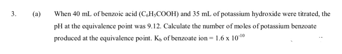 3.
(а)
When 40 mL of benzoic acid (C,H;COOH) and 35 mL of potassium hydroxide were titrated, the
pH at the equivalence point was 9.12. Calculate the number of moles of potassium benzoate
produced at the equivalence point. K, of benzoate ion = 1.6 x 101º
